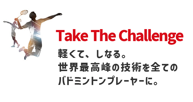 Take The Challenge 軽くて、しなる。世界最高峰の技術を全てのバドミントンプレイヤーに。